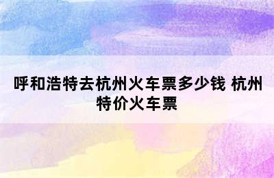 呼和浩特去杭州火车票多少钱 杭州特价火车票